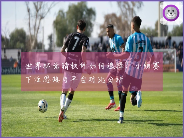 世界杯竞猜软件如何选择？小组赛下注思路与平台对比分析
