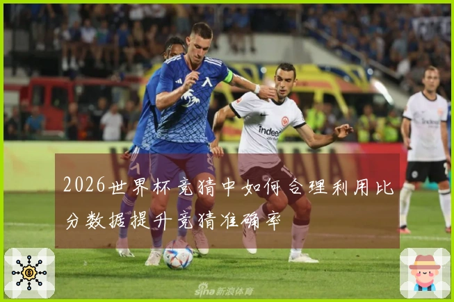 2026世界杯竞猜中如何合理利用比分数据提升竞猜准确率