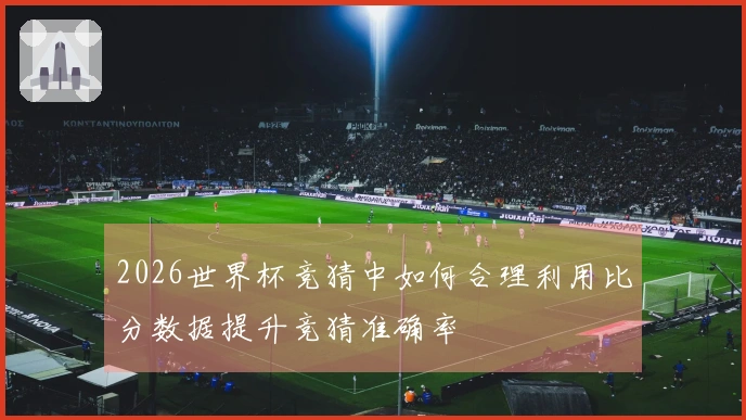 2026世界杯竞猜中如何合理利用比分数据提升竞猜准确率